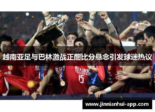 越南亚足与巴林激战正酣比分悬念引发球迷热议